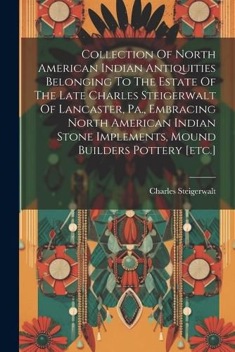 Cover image for Collection Of North American Indian Antiquities Belonging To The Estate Of The Late Charles Steigerwalt Of Lancaster, Pa., Embracing North American Indian Stone Implements, Mound Builders Pottery [etc.]