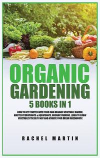 Cover image for Organic Gardening: 5 Books in 1: How to Get Started with Your Own Organic Vegetable Garden, Master Hydroponics & Aquaponics, Learn to Grow Vegetables the Easy Way and Achieve Your Dream Greenhouse