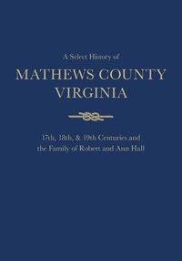 Cover image for A Select History of Mathews County, Virginia: 17th, 18th & 19th Centuries and the Family of Ann and Robert Hall