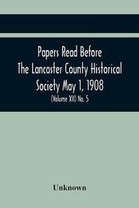 Cover image for Papers Read Before The Lancaster County Historical Society May 1, 1908; History Herself, As Seen In Her Own Workshop; Notes On Amos And Elias E. Ellmaker An Old Diary Robert Bell, Printer A Revolutionary Letter. Minutes Of The May Meeting (Volume Xii) No.