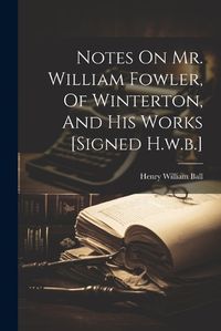 Cover image for Notes On Mr. William Fowler, Of Winterton, And His Works [signed H.w.b.]