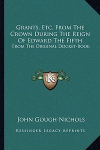 Cover image for Grants, Etc. from the Crown During the Reign of Edward the Fifth: From the Original Docket-Book