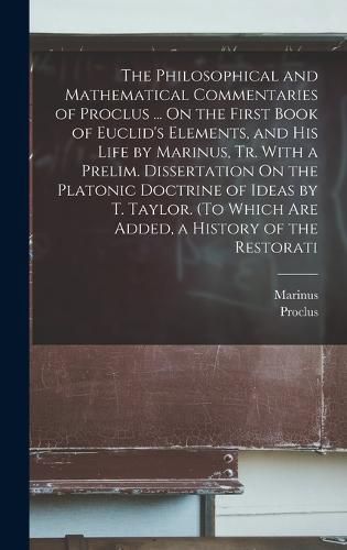 The Philosophical and Mathematical Commentaries of Proclus ... On the First Book of Euclid's Elements, and His Life by Marinus, Tr. With a Prelim. Dissertation On the Platonic Doctrine of Ideas by T. Taylor. (To Which Are Added, a History of the Restorati