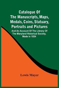 Cover image for Catalogue Of The Manuscripts, Maps, Medals, Coins, Statuary, Portraits And Pictures: And An Account Of The Library Of The Maryland Historical Society, Made In 1854