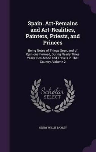 Spain. Art-Remains and Art-Realities, Painters, Priests, and Princes: Being Notes of Things Seen, and of Opinions Formed, During Nearly Three Years' Residence and Travels in That Country, Volume 2