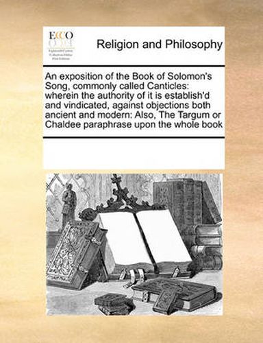 Cover image for An Exposition of the Book of Solomon's Song, Commonly Called Canticles: Wherein the Authority of It Is Establish'd and Vindicated, Against Objections Both Ancient and Modern: Also, the Targum or Chaldee Paraphrase Upon the Whole Book