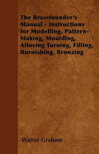 Cover image for The Brassfounder's Manual - Instructions for Modelling, Pattern-Making, Moulding, Alloying Turning, Filling, Burnishing, Bronzing