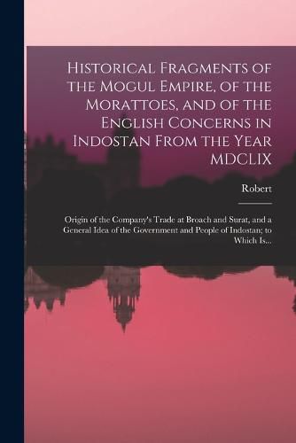 Historical Fragments of the Mogul Empire, of the Morattoes, and of the English Concerns in Indostan From the Year MDCLIX; Origin of the Company's Trade at Broach and Surat, and a General Idea of the Government and People of Indostan; to Which Is...