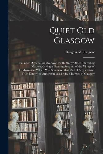 Cover image for Quiet Old Glasgow: Its Latter Days Before Railways: With Many Other Interesting Matters, Giving a Pleasing Account of the Village of Grahamston, Which Was Situate on That Part of Argyle Street Then Known as Anderston Walk / by a Burgess of Glasgow