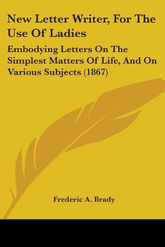 Cover image for New Letter Writer, For The Use Of Ladies: Embodying Letters On The Simplest Matters Of Life, And On Various Subjects (1867)