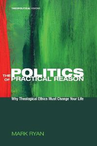 Cover image for The Politics of Practical Reason: Why Theological Ethics Must Change Your Life