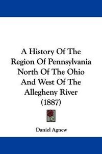 Cover image for A History of the Region of Pennsylvania North of the Ohio and West of the Allegheny River (1887)