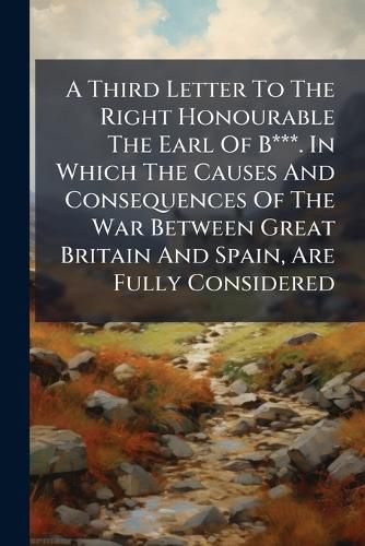 Cover image for A Third Letter to the Right Honourable the Earl of B***. in Which the Causes and Consequences of the War Between Great Britain and Spain, Are Fully Considered