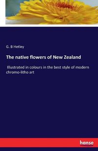 Cover image for The native flowers of New Zealand: Illustrated in colours in the best style of modern chromo-litho art