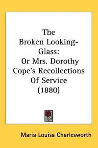 Cover image for The Broken Looking-Glass: Or Mrs. Dorothy Cope's Recollections of Service (1880)