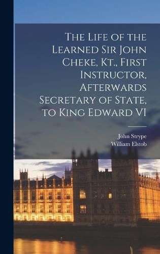 Cover image for The Life of the Learned Sir John Cheke, Kt., First Instructor, Afterwards Secretary of State, to King Edward VI