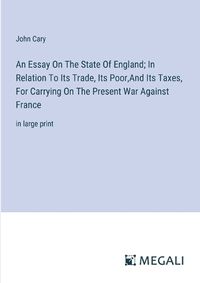 Cover image for An Essay On The State Of England; In Relation To Its Trade, Its Poor, And Its Taxes, For Carrying On The Present War Against France