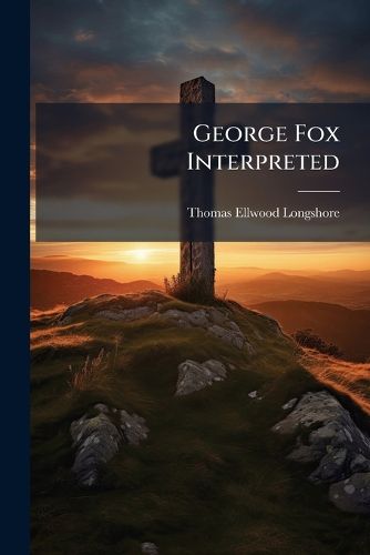 Cover image for George Fox Interpreted: The Religion, Revelations, Motives and Mission of George Fox, Interpreted in the Light of the Nineteenth Century, and Applied to the Present Condition of the Church