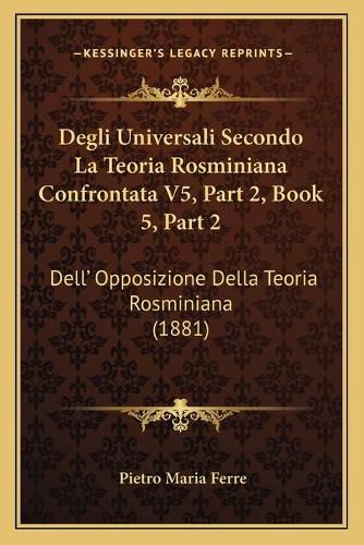 Cover image for Degli Universali Secondo La Teoria Rosminiana Confrontata V5, Part 2, Book 5, Part 2: Dell' Opposizione Della Teoria Rosminiana (1881)