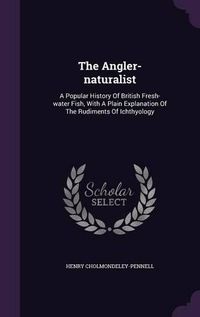 Cover image for The Angler-Naturalist: A Popular History of British Fresh-Water Fish, with a Plain Explanation of the Rudiments of Ichthyology