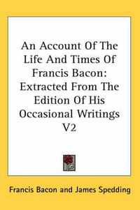 Cover image for An Account of the Life and Times of Francis Bacon: Extracted from the Edition of His Occasional Writings V2