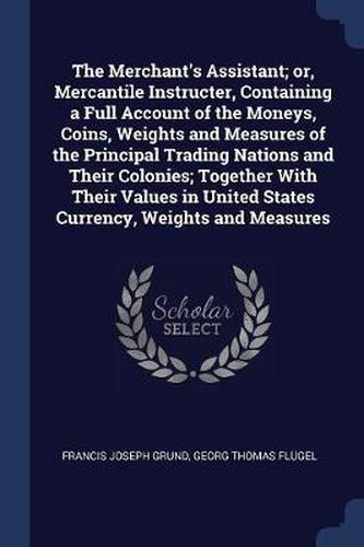 Cover image for The Merchant's Assistant; Or, Mercantile Instructer, Containing a Full Account of the Moneys, Coins, Weights and Measures of the Principal Trading Nations and Their Colonies; Together with Their Values in United States Currency, Weights and Measures