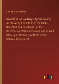 Cover image for General Results of Negro Apprenticeship. As Shown by Extracts from the Public Speeches and Despatches of the Governors of Various Colonies, and of Lord Glenelg, as Secretary of State for the Colonial Department