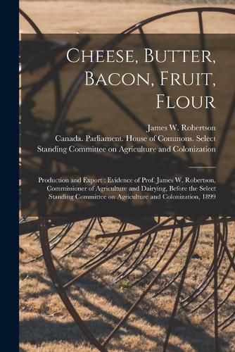 Cheese, Butter, Bacon, Fruit, Flour [microform]: Production and Export: Evidence of Prof. James W. Robertson, Commissioner of Agriculture and Dairying, Before the Select Standing Committee on Agriculture and Colonization, 1899