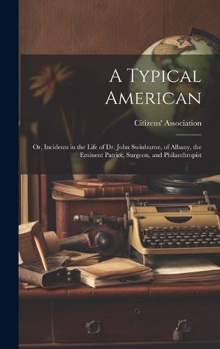 A Typical American; or, Incidents in the Life of Dr. John Swinburne, of Albany, the Eminent Patriot, Surgeon, and Philanthropist