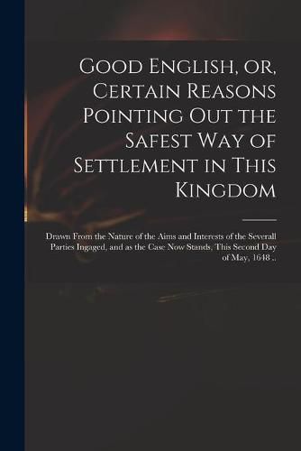 Cover image for Good English, or, Certain Reasons Pointing out the Safest Way of Settlement in This Kingdom: Drawn From the Nature of the Aims and Interests of the Severall Parties Ingaged, and as the Case Now Stands, This Second Day of May, 1648 ..