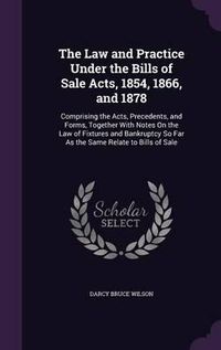 Cover image for The Law and Practice Under the Bills of Sale Acts, 1854, 1866, and 1878: Comprising the Acts, Precedents, and Forms, Together with Notes on the Law of Fixtures and Bankruptcy So Far as the Same Relate to Bills of Sale