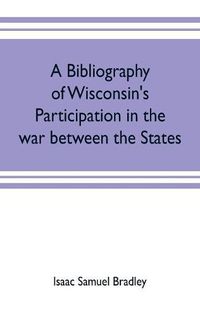 Cover image for A bibliography of Wisconsin's participation in the war between the states; Based upon material contained in the Wisconsin Historical Library