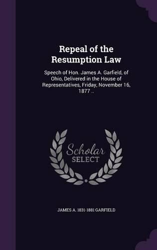Cover image for Repeal of the Resumption Law: Speech of Hon. James A. Garfield, of Ohio, Delivered in the House of Representatives, Friday, November 16, 1877 ..