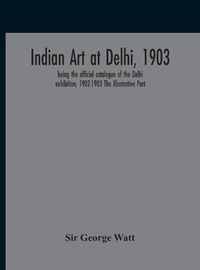 Cover image for Indian Art At Delhi, 1903: Being The Offical Catalogue Of The Delhi Exhibition, 1902-1903 The Illustrative Part