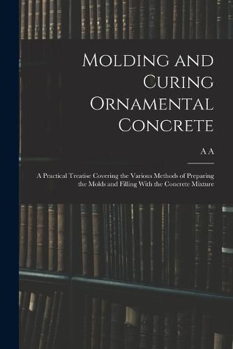 Cover image for Molding and Curing Ornamental Concrete; a Practical Treatise Covering the Various Methods of Preparing the Molds and Filling With the Concrete Mixture