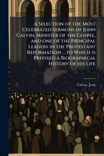 Cover image for A Selection of the Most Celebrated Sermons of John Calvin, Minister of the Gospel, and one of the Principal Leaders in the Protestant Reformation ... to Which is Prefixed a Biographical History of his Life