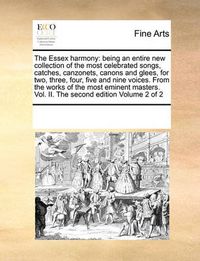 Cover image for The Essex Harmony: Being an Entire New Collection of the Most Celebrated Songs, Catches, Canzonets, Canons and Glees, for Two, Three, Four, Five and Nine Voices. from the Works of the Most Eminent Masters. Vol. II. the Second Edition Volume 2 of 2