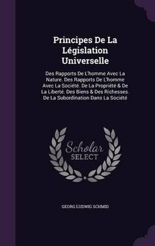 Cover image for Principes de La Legislation Universelle: Des Rapports de L'Homme Avec La Nature. Des Rapports de L'Homme Avec La Societe. de La Propriete & de La Liberte. Des Biens & Des Richesses. de La Subordination Dans La Societe