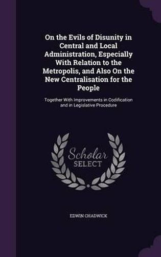 On the Evils of Disunity in Central and Local Administration, Especially with Relation to the Metropolis, and Also on the New Centralisation for the People: Together with Improvements in Codification and in Legislative Procedure