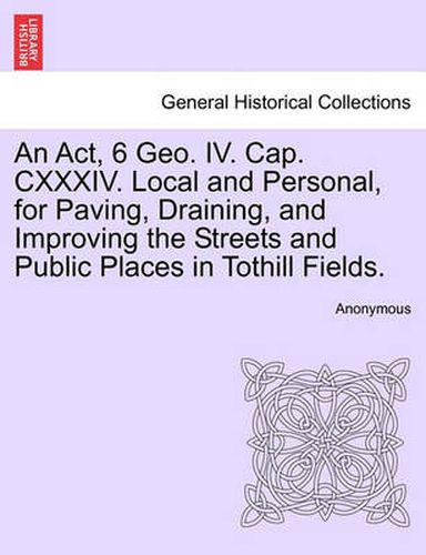 Cover image for An ACT, 6 Geo. IV. Cap. CXXXIV. Local and Personal, for Paving, Draining, and Improving the Streets and Public Places in Tothill Fields.