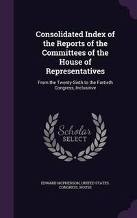 Cover image for Consolidated Index of the Reports of the Committees of the House of Representatives: From the Twenty-Sixth to the Fortieth Congress, Inclusinve