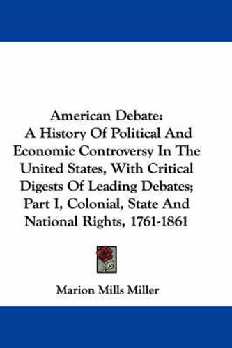 Cover image for American Debate: A History of Political and Economic Controversy in the United States, with Critical Digests of Leading Debates; Part I, Colonial, State and National Rights, 1761-1861