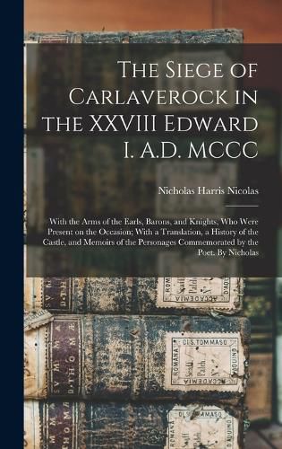 The Siege of Carlaverock in the XXVIII Edward I. A.D. MCCC; With the Arms of the Earls, Barons, and Knights, who Were Present on the Occasion; With a Translation, a History of the Castle, and Memoirs of the Personages Commemorated by the Poet. By Nicholas