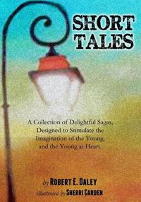 Cover image for Short Tales: A Collection of Delightful Sagas, Designed to Stimulate the Imagination of the Young, and the Young at Heart.