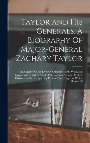 Taylor and his Generals. A Biography Of Major-General Zachary Taylor; and Sketches Of the Lives Of Generals Worth, Wool, and Twiggs; With a Full Account Of the Various Actions Of Their Divisions in Mexico up to the Present Time; Together With a History Of