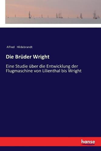 Die Bruder Wright: Eine Studie uber die Entwicklung der Flugmaschine von Lilienthal bis Wright