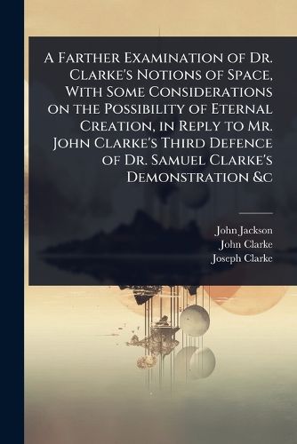 Cover image for A Farther Examination of Dr. Clarke's Notions of Space, With Some Considerations on the Possibility of Eternal Creation, in Reply to Mr. John Clarke's Third Defence of Dr. Samuel Clarke's Demonstration &c