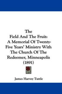 Cover image for The Field and the Fruit: A Memorial of Twenty-Five Years' Ministry with the Church of the Redeemer, Minneapolis (1891)