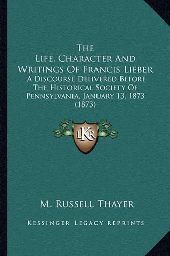 Cover image for The Life, Character and Writings of Francis Lieber: A Discourse Delivered Before the Historical Society of Pennsylvania, January 13, 1873 (1873)