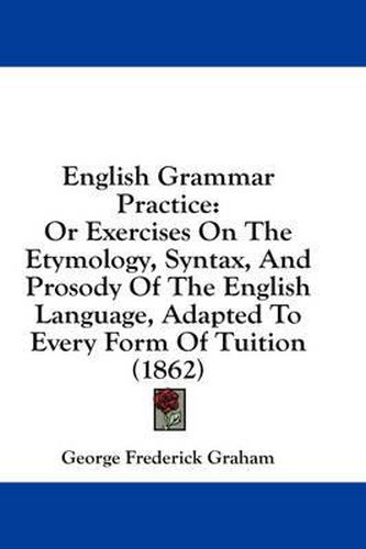 Cover image for English Grammar Practice: Or Exercises on the Etymology, Syntax, and Prosody of the English Language, Adapted to Every Form of Tuition (1862)